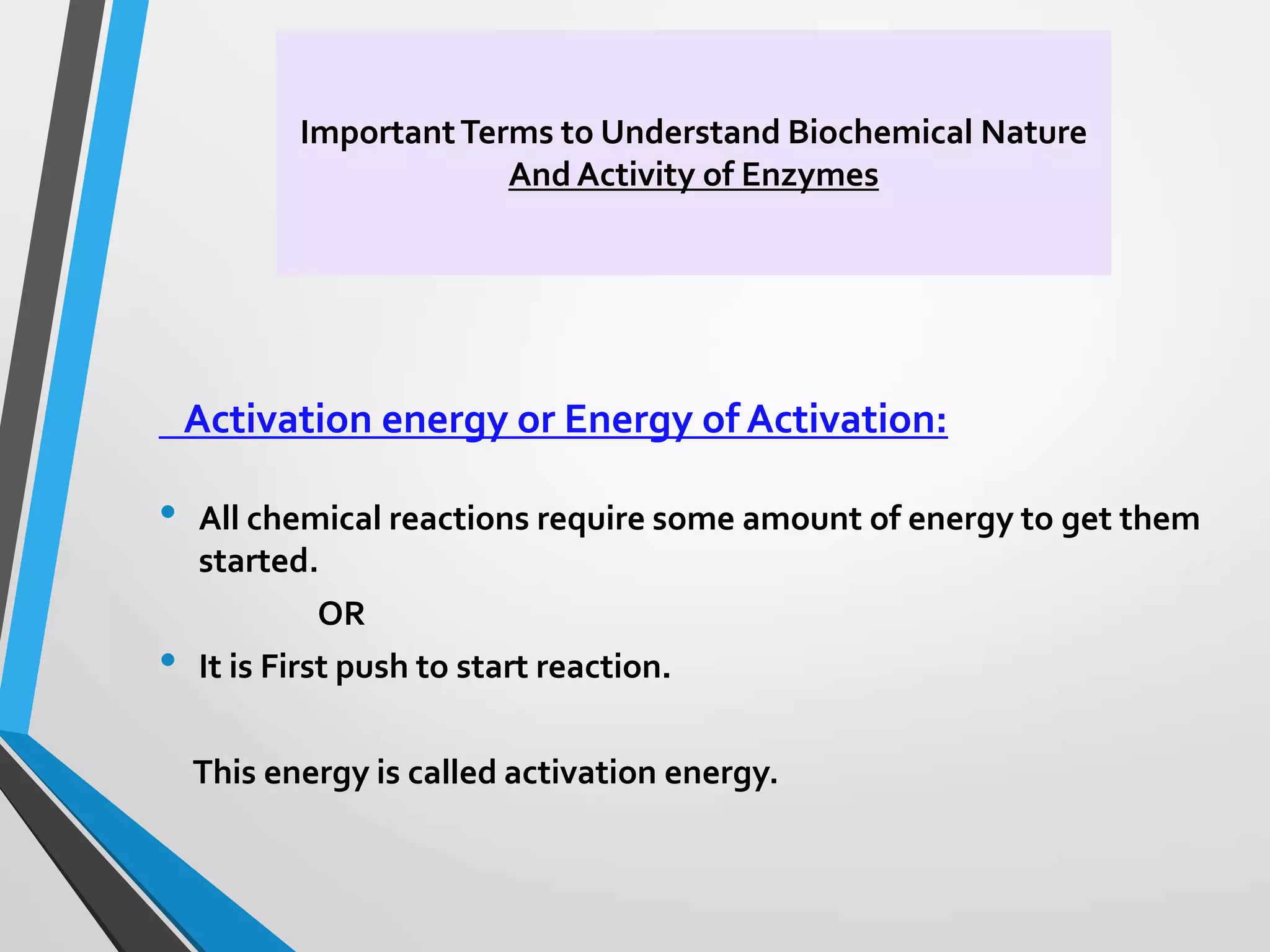 ImportantTerms to Understand Biochemical Nature
And Activity of Enzymes
Activation energy or Energy of Activation:
• All chemical reactions require some amount of energy to get them
started.
OR
• It is First push to start reaction.
This energy is called activation energy.
 