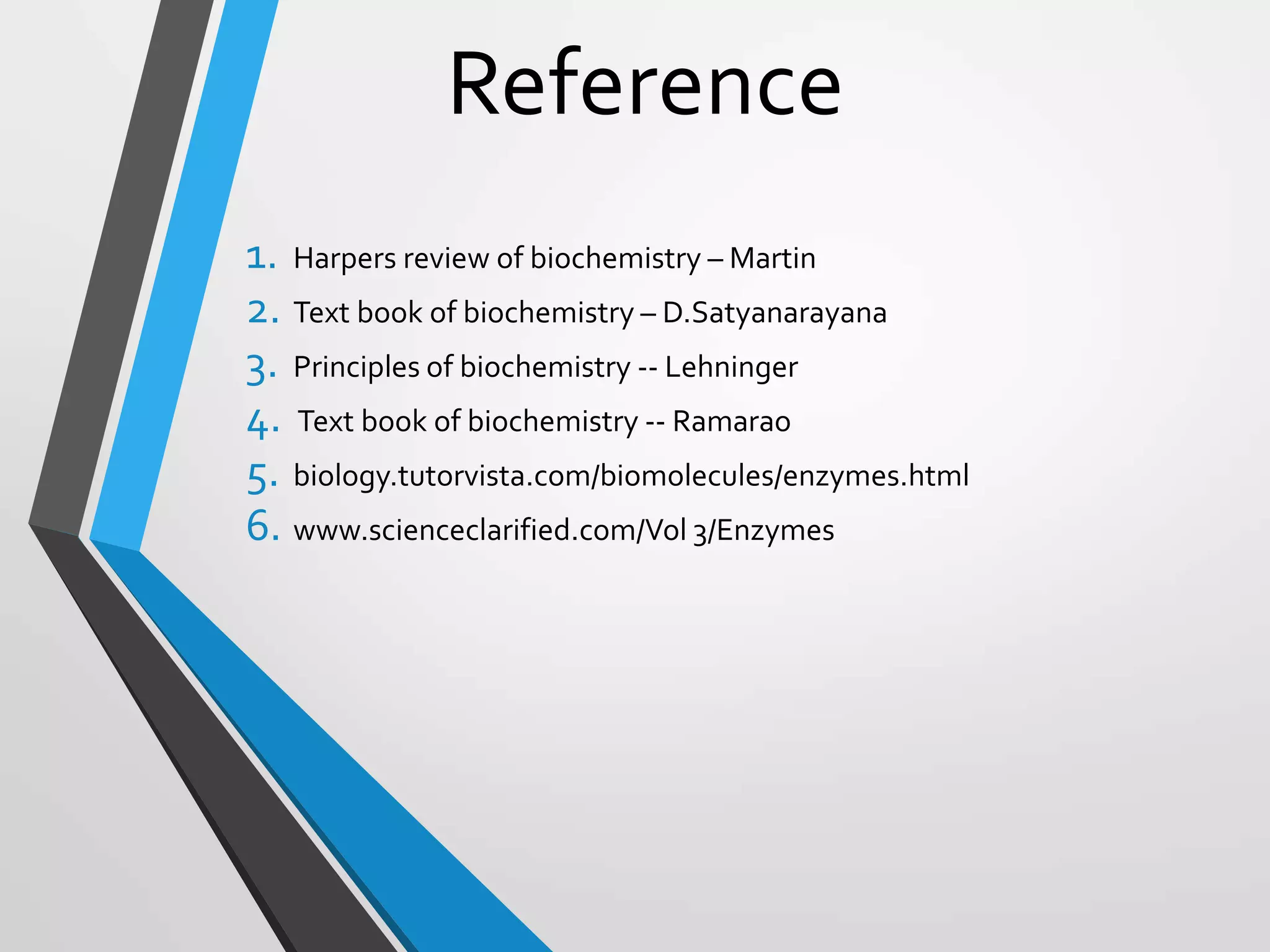 Reference
1. Harpers review of biochemistry – Martin
2. Text book of biochemistry – D.Satyanarayana
3. Principles of biochemistry -- Lehninger
4. Text book of biochemistry -- Ramarao
5. biology.tutorvista.com/biomolecules/enzymes.html
6. www.scienceclarified.com/Vol 3/Enzymes
 