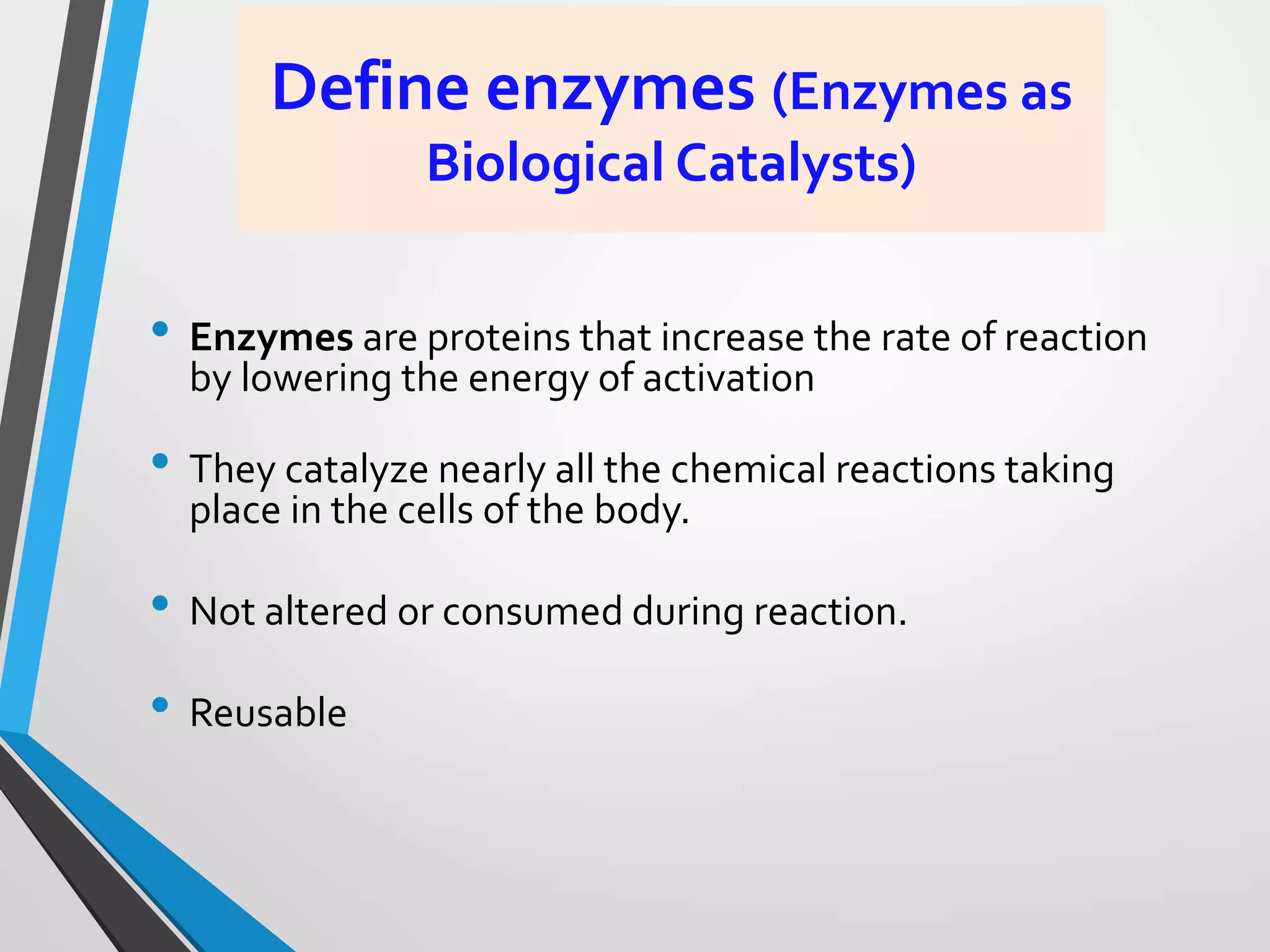 Define enzymes (Enzymes as
Biological Catalysts)
• Enzymes are proteins that increase the rate of reaction
by lowering the energy of activation
• They catalyze nearly all the chemical reactions taking
place in the cells of the body.
• Not altered or consumed during reaction.
• Reusable
 
