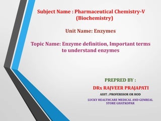 Subject Name : Pharmaceutical Chemistry-V
(Biochemistry)
Unit Name: Enzymes
Topic Name: Enzyme definition, Important terms
to understand enzymes
PREPRED BY :
DRx RAJVEER PRAJAPATI
ASST ; PROFERSSOR OR HOD
LUCKY HEALTHCARE MEDICAL AND GENREAL
STORE GHATKOPAR
 