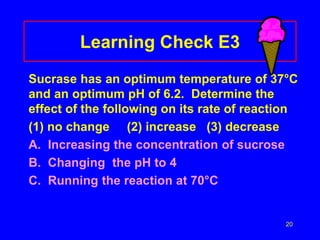 20
Learning Check E3
Sucrase has an optimum temperature of 37°C
and an optimum pH of 6.2. Determine the
effect of the following on its rate of reaction
(1) no change (2) increase (3) decrease
A. Increasing the concentration of sucrose
B. Changing the pH to 4
C. Running the reaction at 70°C
 