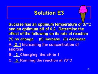 21
Solution E3
Sucrase has an optimum temperature of 37°C
and an optimum pH of 6.2. Determine the
effect of the following on its rate of reaction
(1) no change (2) increase (3) decrease
A. 2, 1 Increasing the concentration of
sucrose
B. 3 Changing the pH to 4
C. 3 Running the reaction at 70°C
 
