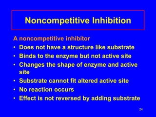24
Noncompetitive Inhibition
A noncompetitive inhibitor
• Does not have a structure like substrate
• Binds to the enzyme but not active site
• Changes the shape of enzyme and active
site
• Substrate cannot fit altered active site
• No reaction occurs
• Effect is not reversed by adding substrate
 
