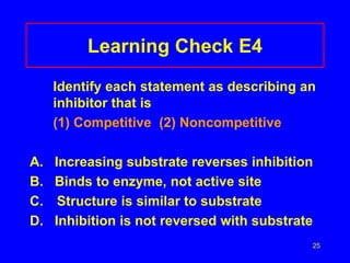 25
Learning Check E4
Identify each statement as describing an
inhibitor that is
(1) Competitive (2) Noncompetitive
A. Increasing substrate reverses inhibition
B. Binds to enzyme, not active site
C. Structure is similar to substrate
D. Inhibition is not reversed with substrate
 