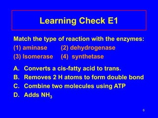 6
Learning Check E1
Match the type of reaction with the enzymes:
(1) aminase (2) dehydrogenase
(3) Isomerase (4) synthetase
A. Converts a cis-fatty acid to trans.
B. Removes 2 H atoms to form double bond
C. Combine two molecules using ATP
D. Adds NH3
 