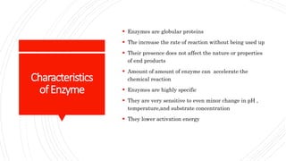Characteristics
ofEnzyme
 Enzymes are globular proteins
 The increase the rate of reaction without being used up
 Their presence does not affect the nature or properties
of end products
 Amount of amount of enzyme can accelerate the
chemical reaction
 Enzymes are highly specific
 They are very sensitive to even minor change in pH ,
temperature,and substrate concentration
 They lower activation energy
 