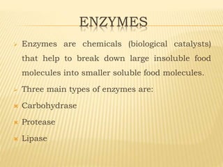ENZYMES
 Enzymes are chemicals (biological catalysts)
that help to break down large insoluble food
molecules into smaller soluble food molecules.
 Three main types of enzymes are:
 Carbohydrase
 Protease
 Lipase
 