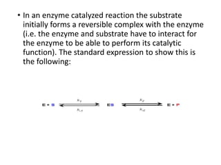 • In an enzyme catalyzed reaction the substrate
initially forms a reversible complex with the enzyme
(i.e. the enzyme and substrate have to interact for
the enzyme to be able to perform its catalytic
function). The standard expression to show this is
the following:
 
