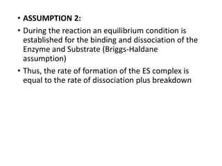 • ASSUMPTION 2:
• During the reaction an equilibrium condition is
established for the binding and dissociation of the
Enzyme and Substrate (Briggs-Haldane
assumption)
• Thus, the rate of formation of the ES complex is
equal to the rate of dissociation plus breakdown
 