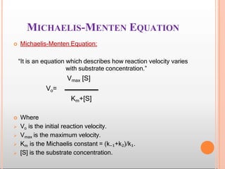 MICHAELIS-MENTEN EQUATION
 Michaelis-Menten Equation:
“It is an equation which describes how reaction velocity varies
with substrate concentration.”
Vmax [S]
Vo=
Km+[S]
 Where
 Vo is the initial reaction velocity.
 Vmax is the maximum velocity.
 Km is the Michaelis constant = (k₋₁+k₂)/k₁.
 [S] is the substrate concentration.
 