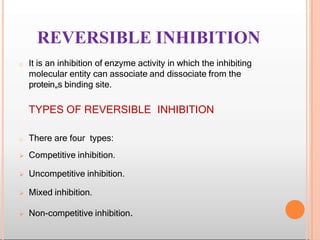 REVERSIBLE INHIBITION
o It is an inhibition of enzyme activity in which the inhibiting
molecular entity can associate and dissociate from the
protein„s binding site.
TYPES OF REVERSIBLE INHIBITION
o There are four types:
 Competitive inhibition.
 Uncompetitive inhibition.
 Mixed inhibition.
 Non-competitive inhibition.
 