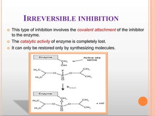 IRREVERSIBLE INHIBITION
 This type of inhibition involves the covalent attachment of the inhibitor
to the enzyme.
 The catalytic activity of enzyme is completely lost.
 It can only be restored only by synthesizing molecules.
 