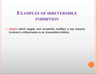 EXAMPLES OF IRREVERSIBLE
INHIBITION
 Aspirin which targets and covalently modifies a key enzyme
involved in inflammation is an irreversible inhibitor.
 