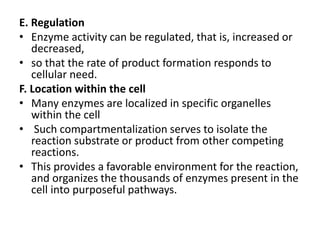 E. Regulation
• Enzyme activity can be regulated, that is, increased or
decreased,
• so that the rate of product formation responds to
cellular need.
F. Location within the cell
• Many enzymes are localized in specific organelles
within the cell
• Such compartmentalization serves to isolate the
reaction substrate or product from other competing
reactions.
• This provides a favorable environment for the reaction,
and organizes the thousands of enzymes present in the
cell into purposeful pathways.
 