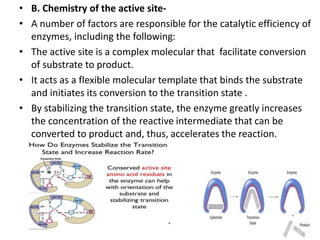 • B. Chemistry of the active site-
• A number of factors are responsible for the catalytic efficiency of
enzymes, including the following:
• The active site is a complex molecular that facilitate conversion
of substrate to product.
• It acts as a flexible molecular template that binds the substrate
and initiates its conversion to the transition state .
• By stabilizing the transition state, the enzyme greatly increases
the concentration of the reactive intermediate that can be
converted to product and, thus, accelerates the reaction.
 