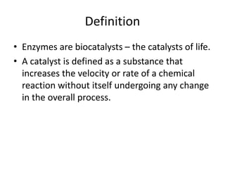 Definition
• Enzymes are biocatalysts – the catalysts of life.
• A catalyst is defined as a substance that
increases the velocity or rate of a chemical
reaction without itself undergoing any change
in the overall process.
 