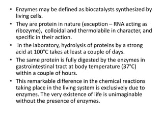 • Enzymes may be defined as biocatalysts synthesized by
living cells.
• They are protein in nature (exception – RNA acting as
ribozyme), colloidal and thermolabile in character, and
specific in their action.
• In the laboratory, hydrolysis of proteins by a strong
acid at 100°C takes at least a couple of days.
• The same protein is fully digested by the enzymes in
gastrointestinal tract at body temperature (37°C)
within a couple of hours.
• This remarkable difference in the chemical reactions
taking place in the living system is exclusively due to
enzymes. The very existence of life is unimaginable
without the presence of enzymes.
 