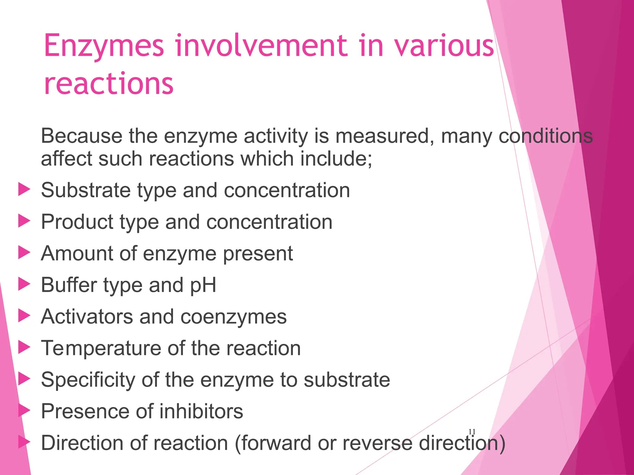 Enzymes involvement in various
reactions
Because the enzyme activity is measured, many conditions
affect such reactions which include;
 Substrate type and concentration
 Product type and concentration
 Amount of enzyme present
 Buffer type and pH
 Activators and coenzymes
 Temperature of the reaction
 Specificity of the enzyme to substrate
 Presence of inhibitors
 Direction of reaction (forward or reverse direction)
11
 