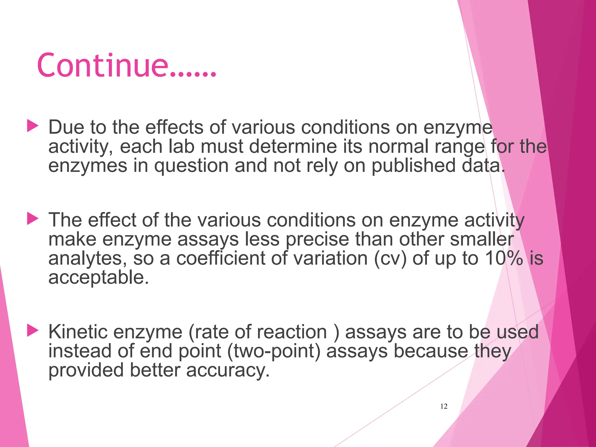 Continue……
 Due to the effects of various conditions on enzyme
activity, each lab must determine its normal range for the
enzymes in question and not rely on published data.
 The effect of the various conditions on enzyme activity
make enzyme assays less precise than other smaller
analytes, so a coefficient of variation (cv) of up to 10% is
acceptable.
 Kinetic enzyme (rate of reaction ) assays are to be used
instead of end point (two-point) assays because they
provided better accuracy.
12
 