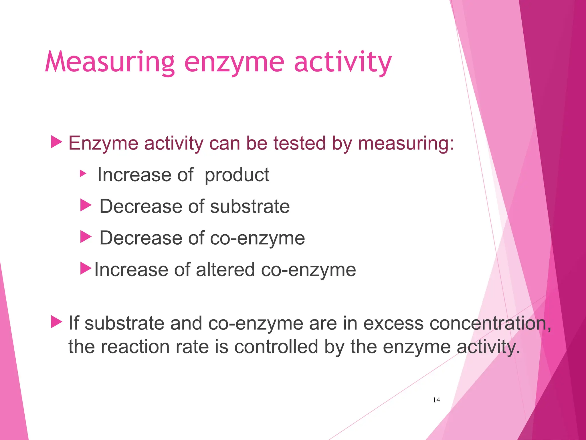Measuring enzyme activity
 Enzyme activity can be tested by measuring:

Increase of product
 Decrease of substrate
 Decrease of co-enzyme
Increase of altered co-enzyme
 If substrate and co-enzyme are in excess concentration,
the reaction rate is controlled by the enzyme activity.
14
 