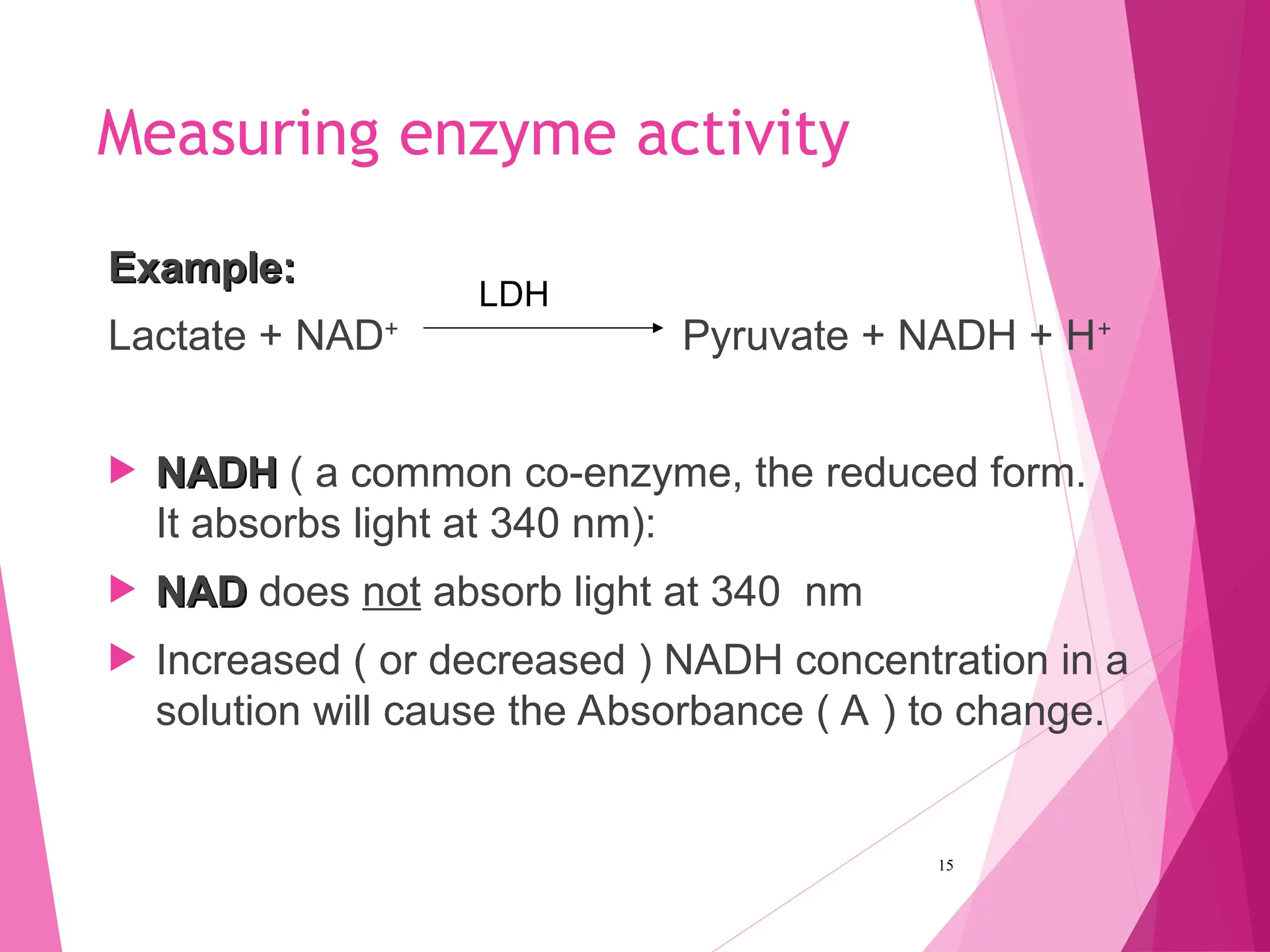 Measuring enzyme activity
Example:
Example:
Lactate + NAD+
Pyruvate + NADH + H+
 NADH
NADH ( a common co-enzyme, the reduced form.
It absorbs light at 340 nm):
 NAD
NAD does not absorb light at 340 nm
 Increased ( or decreased ) NADH concentration in a
solution will cause the Absorbance ( A ) to change.
15
LDH
 
