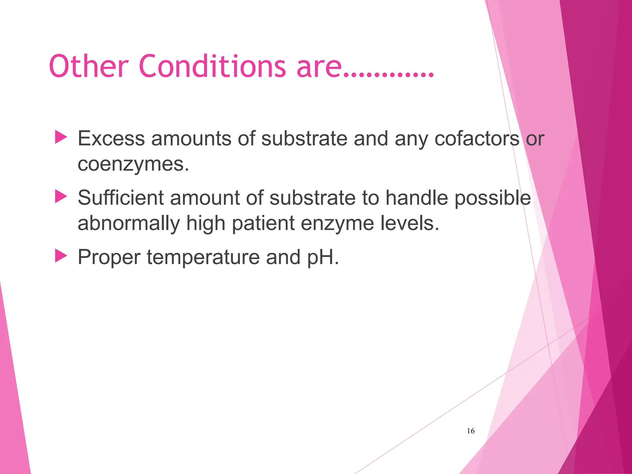 Other Conditions are…………
 Excess amounts of substrate and any cofactors or
coenzymes.
 Sufficient amount of substrate to handle possible
abnormally high patient enzyme levels.
 Proper temperature and pH.
16
 