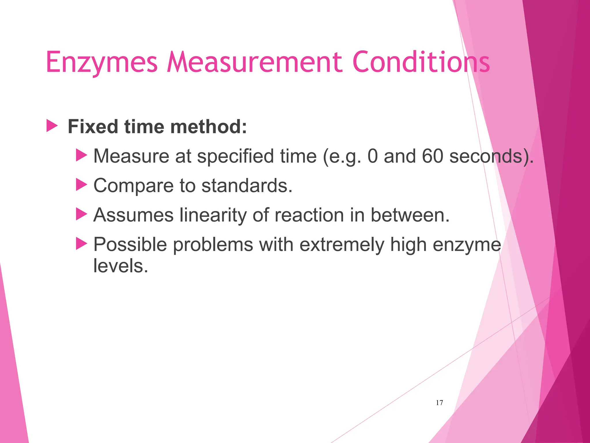 Enzymes Measurement Conditions
 Fixed time method:
 Measure at specified time (e.g. 0 and 60 seconds).
 Compare to standards.
 Assumes linearity of reaction in between.
 Possible problems with extremely high enzyme
levels.
17
 