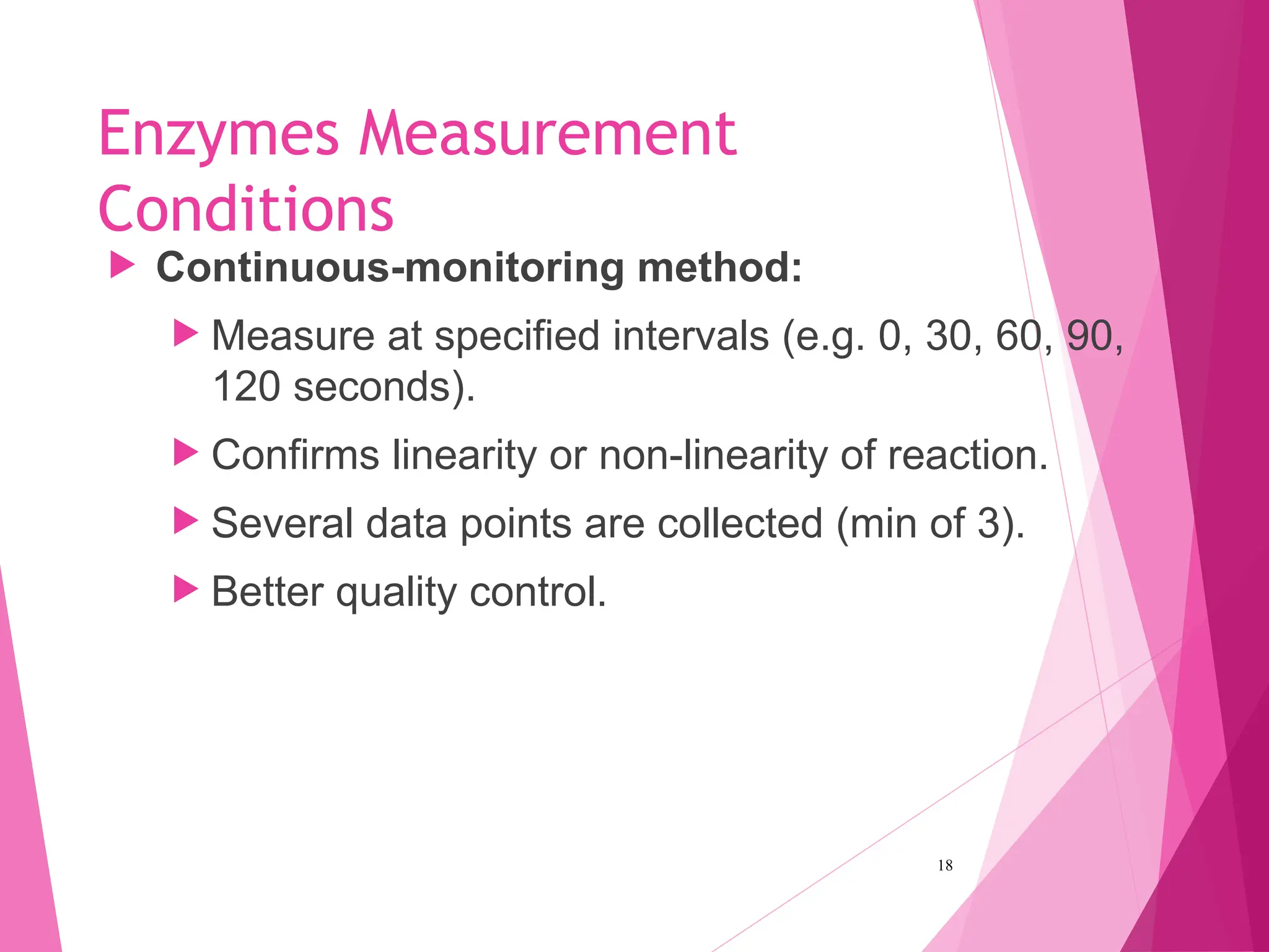Enzymes Measurement
Conditions
 Continuous-monitoring method:
 Measure at specified intervals (e.g. 0, 30, 60, 90,
120 seconds).
 Confirms linearity or non-linearity of reaction.
 Several data points are collected (min of 3).
 Better quality control.
18
 