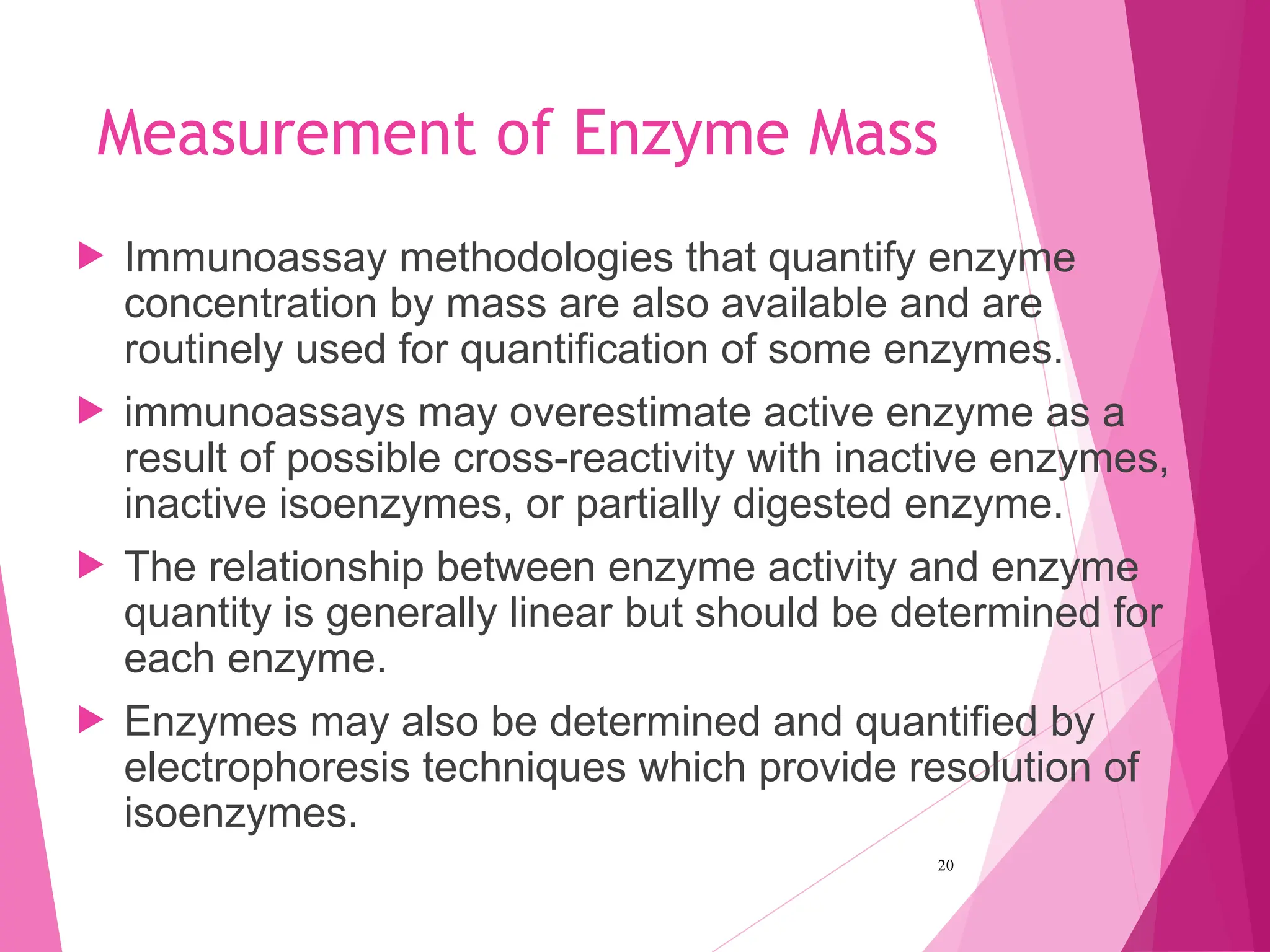 Measurement of Enzyme Mass
 Immunoassay methodologies that quantify enzyme
concentration by mass are also available and are
routinely used for quantification of some enzymes.
 immunoassays may overestimate active enzyme as a
result of possible cross-reactivity with inactive enzymes,
inactive isoenzymes, or partially digested enzyme.
 The relationship between enzyme activity and enzyme
quantity is generally linear but should be determined for
each enzyme.
 Enzymes may also be determined and quantified by
electrophoresis techniques which provide resolution of
isoenzymes.
20
 