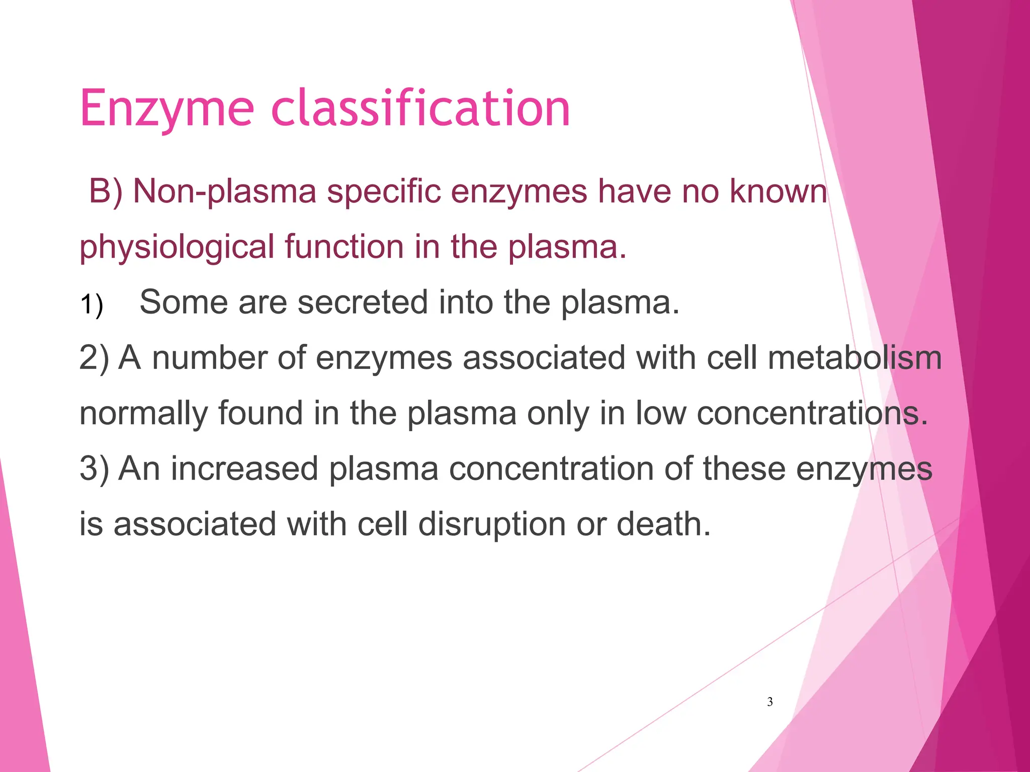 Enzyme classification
B) Non-plasma specific enzymes have no known
physiological function in the plasma.
1) Some are secreted into the plasma.
2) A number of enzymes associated with cell metabolism
normally found in the plasma only in low concentrations.
3) An increased plasma concentration of these enzymes
is associated with cell disruption or death.
3
 