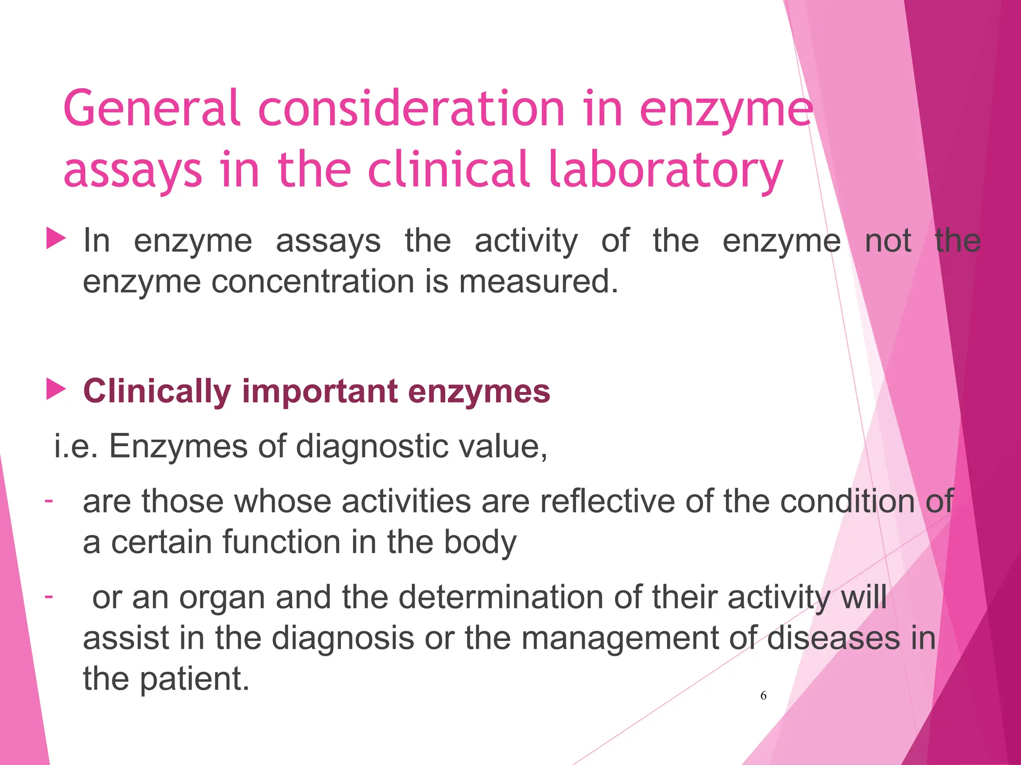 General consideration in enzyme
assays in the clinical laboratory
 In enzyme assays the activity of the enzyme not the
enzyme concentration is measured.
 Clinically important enzymes
i.e. Enzymes of diagnostic value,
- are those whose activities are reflective of the condition of
a certain function in the body
- or an organ and the determination of their activity will
assist in the diagnosis or the management of diseases in
the patient. 6
 
