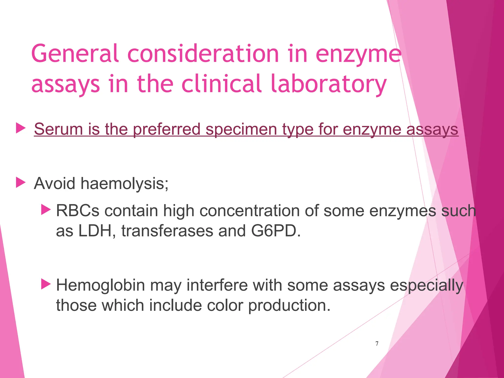 General consideration in enzyme
assays in the clinical laboratory
 Serum is the preferred specimen type for enzyme assays
 Avoid haemolysis;
 RBCs contain high concentration of some enzymes such
as LDH, transferases and G6PD.
 Hemoglobin may interfere with some assays especially
those which include color production.
7
 