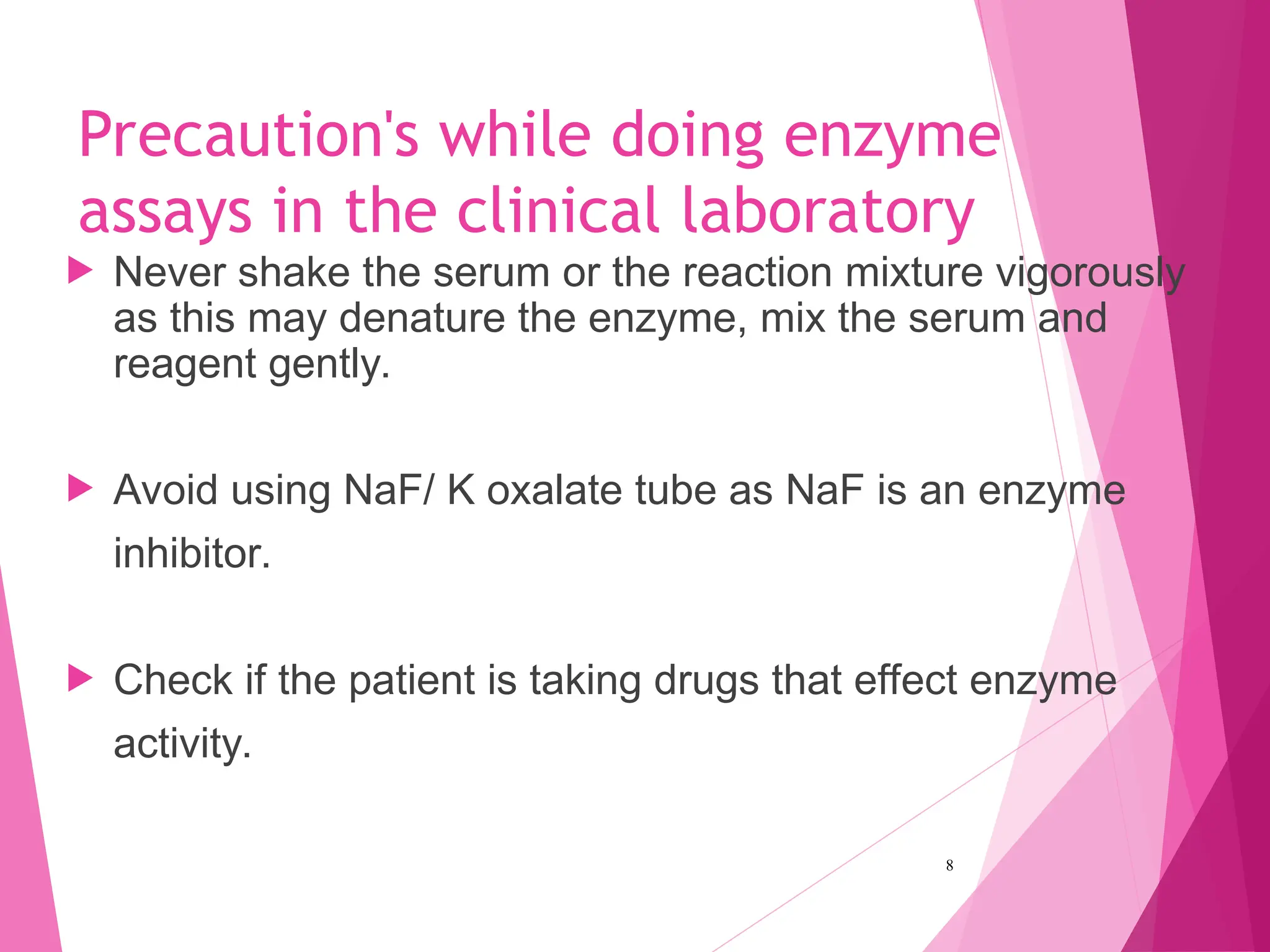 Precaution's while doing enzyme
assays in the clinical laboratory
 Never shake the serum or the reaction mixture vigorously
as this may denature the enzyme, mix the serum and
reagent gently.
 Avoid using NaF/ K oxalate tube as NaF is an enzyme
inhibitor.
 Check if the patient is taking drugs that effect enzyme
activity.
8
 