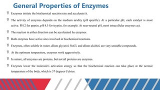 General Properties of Enzymes
 Enzymes initiate the biochemical reaction rate and accelerate it.
 The activity of enzymes depends on the medium acidity (pH specific). At a particular pH, each catalyst is most
active. PH 2 for pepsin, pH 8.5 for trypsin, for example. At near-neutral pH, most intracellular enzymes act.
 The reaction in either direction can be accelerated by enzymes.
 Both enzymes have active sites involved in biochemical reactions.
 Enzymes, often soluble in water, dilute glycerol, NaCl, and dilute alcohol, are very unstable compounds.
 At the optimum temperature, enzymes work aggressively.
 In nature, all enzymes are proteins, but not all proteins are enzymes.
 Enzymes lower the molecule's activation energy so that the biochemical reaction can take place at the normal
temperature of the body, which is 37 degrees Celsius.
 