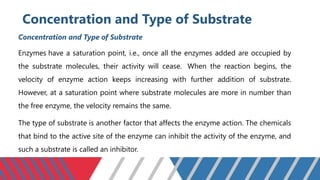 Concentration and Type of Substrate
Concentration and Type of Substrate
Enzymes have a saturation point, i.e., once all the enzymes added are occupied by
the substrate molecules, their activity will cease. When the reaction begins, the
velocity of enzyme action keeps increasing with further addition of substrate.
However, at a saturation point where substrate molecules are more in number than
the free enzyme, the velocity remains the same.
The type of substrate is another factor that affects the enzyme action. The chemicals
that bind to the active site of the enzyme can inhibit the activity of the enzyme, and
such a substrate is called an inhibitor.
 