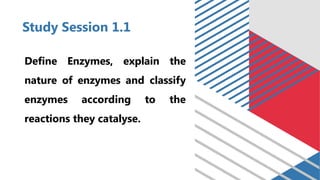 Study Session 1.1
Define Enzymes, explain the
nature of enzymes and classify
enzymes according to the
reactions they catalyse.
 