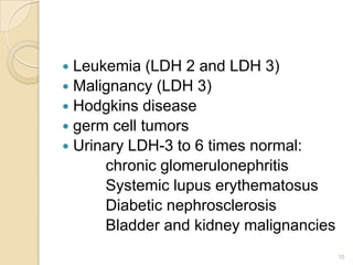  Leukemia (LDH 2 and LDH 3)
 Malignancy (LDH 3)
 Hodgkins disease
 germ cell tumors
 Urinary LDH-3 to 6 times normal:
      chronic glomerulonephritis
      Systemic lupus erythematosus
      Diabetic nephrosclerosis
      Bladder and kidney malignancies
                                        10
 