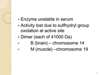  Enzyme unstable in serum
 Activity lost due to sulfhydryl group
  oxidation at active site
 Dimer (each of 41000 Da)
      B (brain) – chromosome 14
      M (muscle) –chromosome 19




                                          15
 
