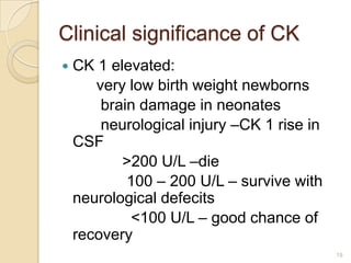 Clinical significance of CK
   CK 1 elevated:
       very low birth weight newborns
        brain damage in neonates
        neurological injury –CK 1 rise in
    CSF
           >200 U/L –die
            100 – 200 U/L – survive with
    neurological defecits
            <100 U/L – good chance of
    recovery
                                            19
 