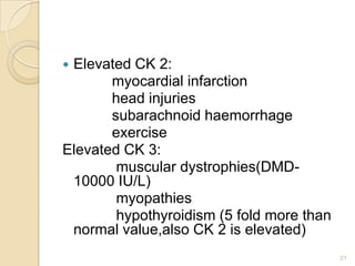Elevated CK 2:
       myocardial infarction
       head injuries
       subarachnoid haemorrhage
       exercise
Elevated CK 3:
        muscular dystrophies(DMD-
 10000 IU/L)
        myopathies
        hypothyroidism (5 fold more than
 normal value,also CK 2 is elevated)
                                           21
 