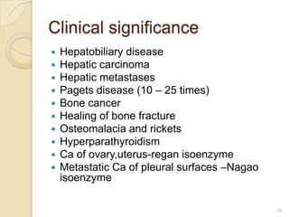 Clinical significance
   Hepatobiliary disease
   Hepatic carcinoma
   Hepatic metastases
   Pagets disease (10 – 25 times)
   Bone cancer
   Healing of bone fracture
   Osteomalacia and rickets
   Hyperparathyroidism
   Ca of ovary,uterus-regan isoenzyme
   Metastatic Ca of pleural surfaces –Nagao
    isoenzyme

                                               24
 