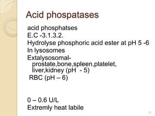 Acid phospatases
acid phosphatses
E.C -3.1.3.2.
Hydrolyse phosphoric acid ester at pH 5 -6
In lysosomes
Extalysosomal-
  prostate,bone,spleen,platelet,
  liver,kidney (pH - 5)
 RBC (pH – 6)


0 – 0.6 U/L
Extremly heat labile
                                         25
 