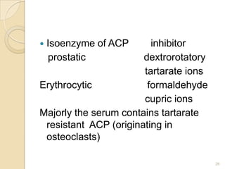    Isoenzyme of ACP     inhibitor
    prostatic          dextrorotatory
                       tartarate ions
Erythrocytic            formaldehyde
                       cupric ions
Majorly the serum contains tartarate
 resistant ACP (originating in
 osteoclasts)

                                        26
 