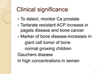 Clinical significance
 To detect, monitor Ca prostate
 Tartarate resistant ACP increase in
  pagets disease and bone cancer
 Marker of bone disease-increases in:
    giant cell tumor of bone
    normal growing children
Gauchers disease
In high concentrations in semen

                                         27
 