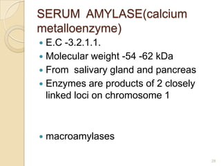 SERUM AMYLASE(calcium
metalloenzyme)
 E.C -3.2.1.1.
 Molecular weight -54 -62 kDa
 From salivary gland and pancreas
 Enzymes are products of 2 closely
  linked loci on chromosome 1



   macroamylases

                                      28
 