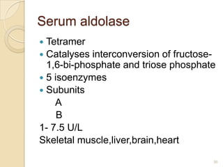 Serum aldolase
 Tetramer
 Catalyses interconversion of fructose-
  1,6-bi-phosphate and triose phosphate
 5 isoenzymes
 Subunits
    A
     B
1- 7.5 U/L
Skeletal muscle,liver,brain,heart

                                       30
 