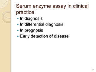 Serum enzyme assay in clinical
practice
 In diagnosis
 In differential diagnosis
 In prognosis
 Early detection of disease




                                 37
 