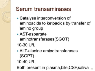 Serum transaminases
 Catalyse interconversion of
  aminoacids to ketoacids by transfer of
  amino group
 AST-aspartate
  aminotransferases(SGOT)
10-30 U/L
 ALT-alanine aminotransferases
  (SGPT)
10-40 U/L
Both present in plasma,bile,CSF,saliva     39
 