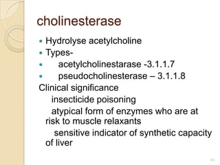 cholinesterase
 Hydrolyse acetylcholine
 Types-
     acetylcholinestarase -3.1.1.7
     pseudocholinesterase – 3.1.1.8
Clinical significance
    insecticide poisoning
    atypical form of enzymes who are at
  risk to muscle relaxants
     sensitive indicator of synthetic capacity
  of liver
                                             41
 