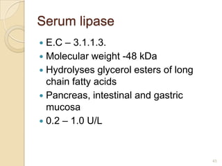 Serum lipase
 E.C – 3.1.1.3.
 Molecular weight -48 kDa
 Hydrolyses glycerol esters of long
  chain fatty acids
 Pancreas, intestinal and gastric
  mucosa
 0.2 – 1.0 U/L



                                       43
 
